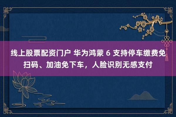 线上股票配资门户 华为鸿蒙 6 支持停车缴费免扫码、加油免下车，人脸识别无感支付