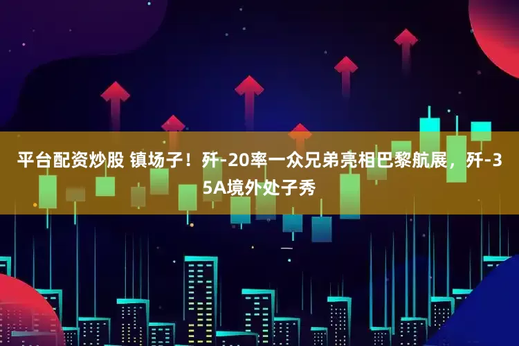 平台配资炒股 镇场子！歼-20率一众兄弟亮相巴黎航展，歼-35A境外处子秀