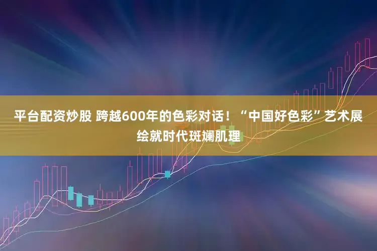 平台配资炒股 跨越600年的色彩对话！“中国好色彩”艺术展绘就时代斑斓肌理