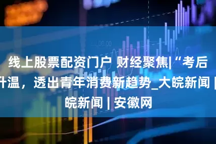 线上股票配资门户 财经聚焦|“考后经济”升温，透出青年消费新趋势_大皖新闻 | 安徽网