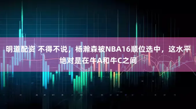 明道配资 不得不说，杨瀚森被NBA16顺位选中，这水平绝对是在牛A和牛C之间