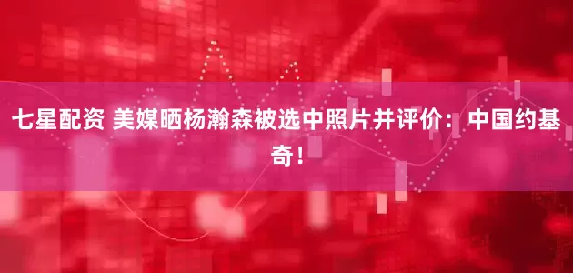 七星配资 美媒晒杨瀚森被选中照片并评价：中国约基奇！