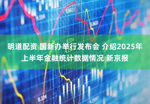 明道配资 国新办举行发布会 介绍2025年上半年金融统计数据情况 新京报