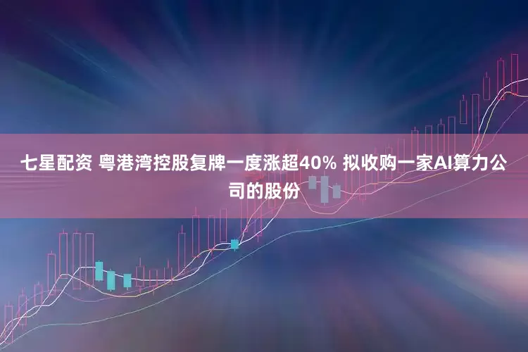 七星配资 粤港湾控股复牌一度涨超40% 拟收购一家AI算力公司的股份