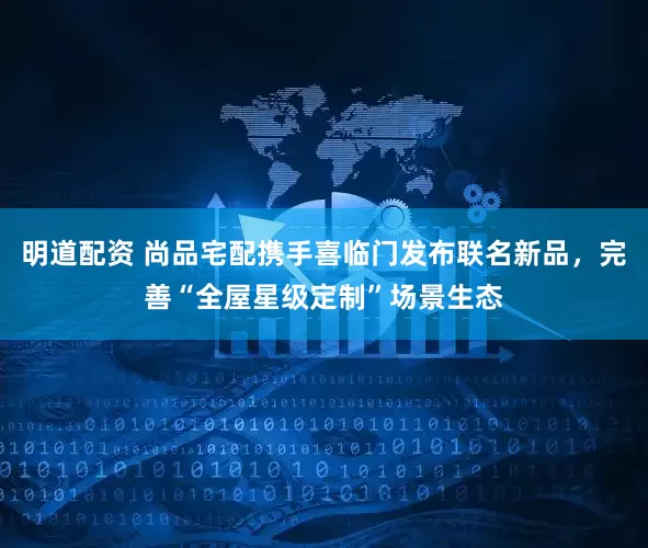 明道配资 尚品宅配携手喜临门发布联名新品，完善“全屋星级定制”场景生态