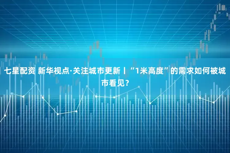 七星配资 新华视点·关注城市更新丨“1米高度”的需求如何被城市看见？