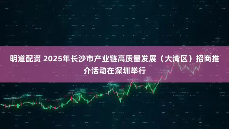 明道配资 2025年长沙市产业链高质量发展（大湾区）招商推介活动在深圳举行