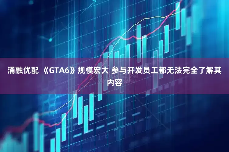 涌融优配 《GTA6》规模宏大 参与开发员工都无法完全了解其内容